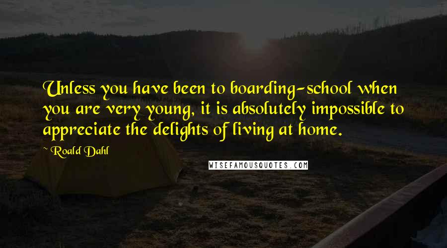Roald Dahl Quotes: Unless you have been to boarding-school when you are very young, it is absolutely impossible to appreciate the delights of living at home.