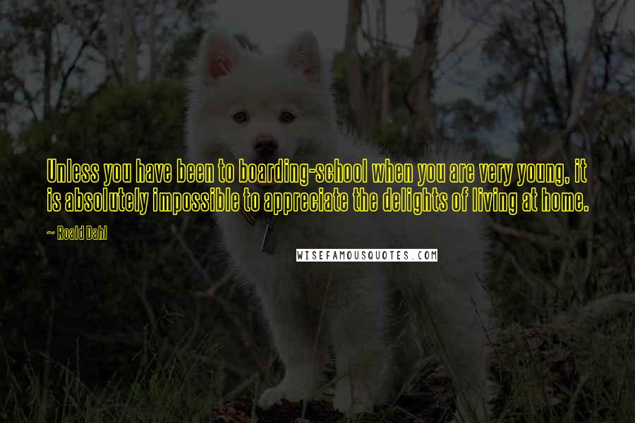 Roald Dahl Quotes: Unless you have been to boarding-school when you are very young, it is absolutely impossible to appreciate the delights of living at home.