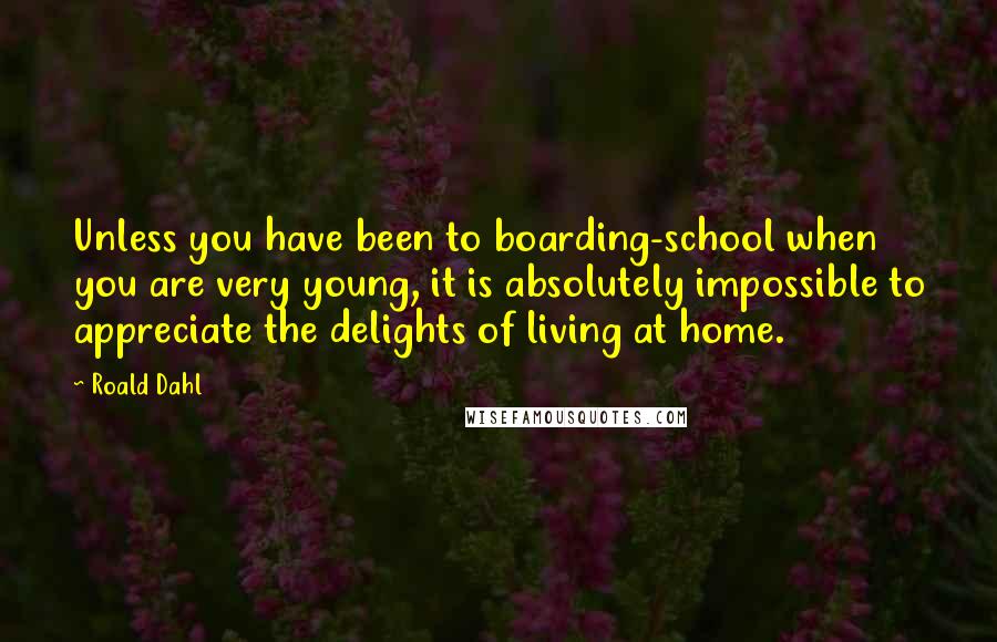 Roald Dahl Quotes: Unless you have been to boarding-school when you are very young, it is absolutely impossible to appreciate the delights of living at home.