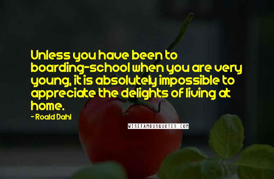 Roald Dahl Quotes: Unless you have been to boarding-school when you are very young, it is absolutely impossible to appreciate the delights of living at home.