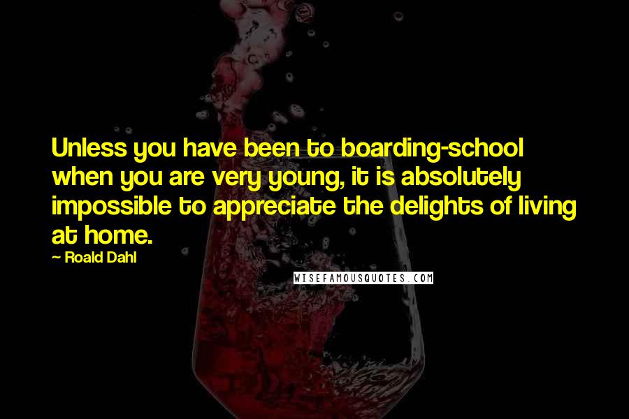 Roald Dahl Quotes: Unless you have been to boarding-school when you are very young, it is absolutely impossible to appreciate the delights of living at home.