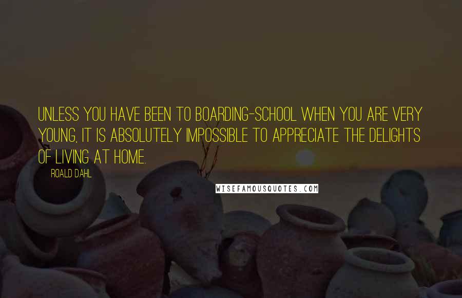 Roald Dahl Quotes: Unless you have been to boarding-school when you are very young, it is absolutely impossible to appreciate the delights of living at home.