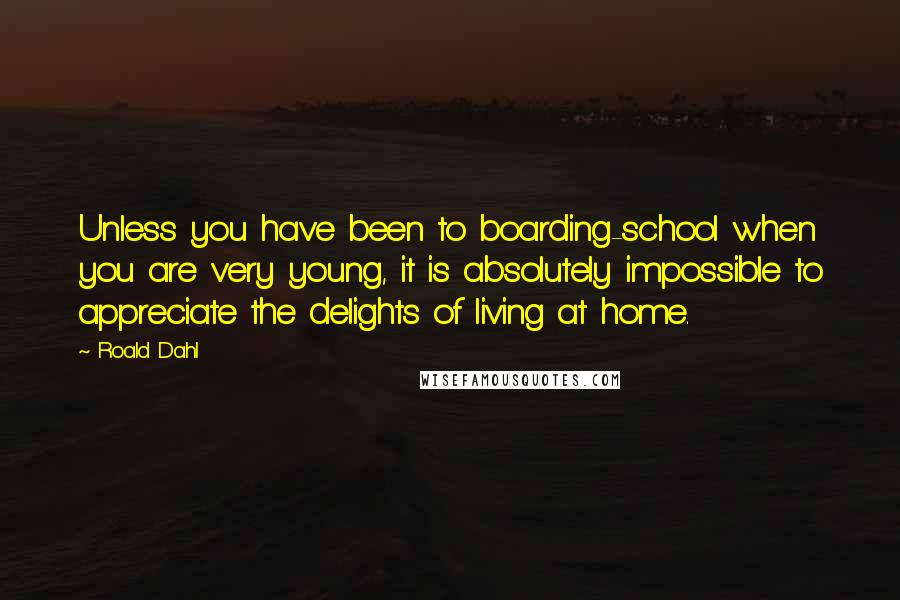 Roald Dahl Quotes: Unless you have been to boarding-school when you are very young, it is absolutely impossible to appreciate the delights of living at home.