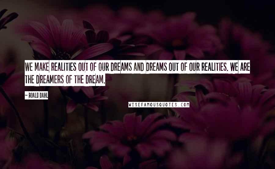 Roald Dahl Quotes: We make realities out of our dreams and dreams out of our realities. We are the dreamers of the dream.