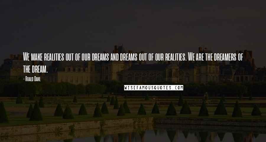 Roald Dahl Quotes: We make realities out of our dreams and dreams out of our realities. We are the dreamers of the dream.