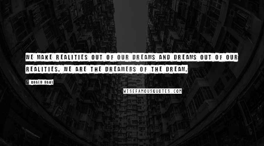 Roald Dahl Quotes: We make realities out of our dreams and dreams out of our realities. We are the dreamers of the dream.