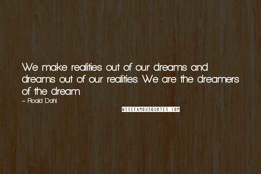 Roald Dahl Quotes: We make realities out of our dreams and dreams out of our realities. We are the dreamers of the dream.