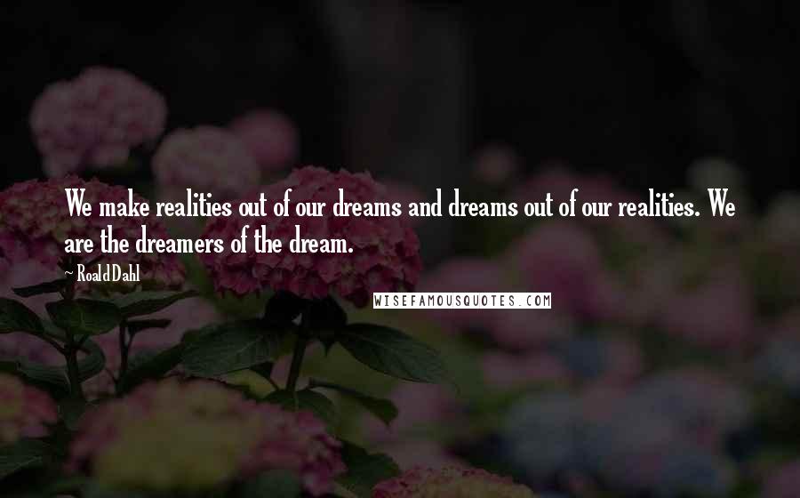 Roald Dahl Quotes: We make realities out of our dreams and dreams out of our realities. We are the dreamers of the dream.