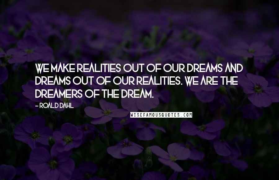 Roald Dahl Quotes: We make realities out of our dreams and dreams out of our realities. We are the dreamers of the dream.