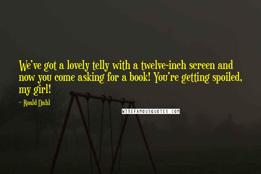 Roald Dahl Quotes: We've got a lovely telly with a twelve-inch screen and now you come asking for a book! You're getting spoiled, my girl!