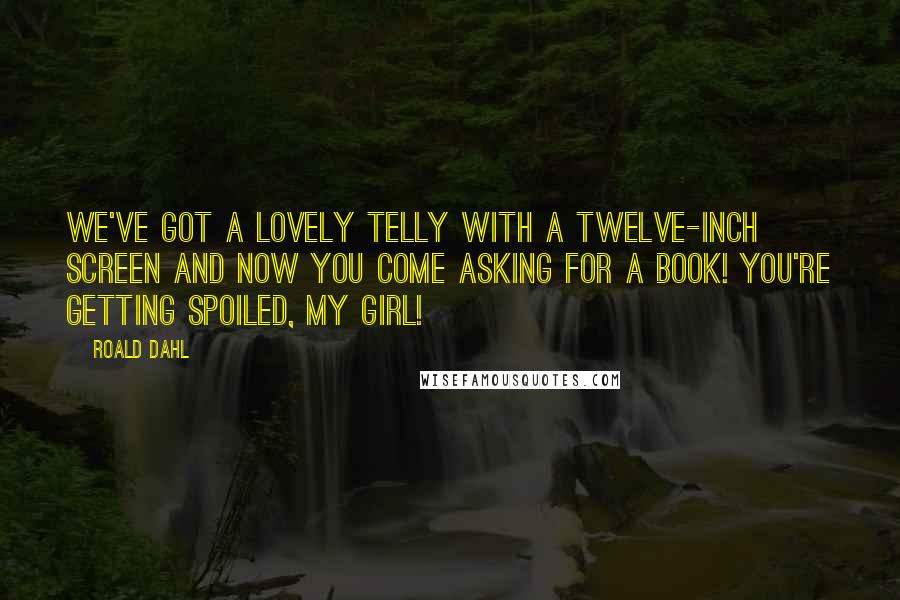 Roald Dahl Quotes: We've got a lovely telly with a twelve-inch screen and now you come asking for a book! You're getting spoiled, my girl!