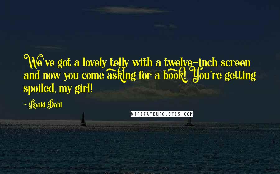 Roald Dahl Quotes: We've got a lovely telly with a twelve-inch screen and now you come asking for a book! You're getting spoiled, my girl!