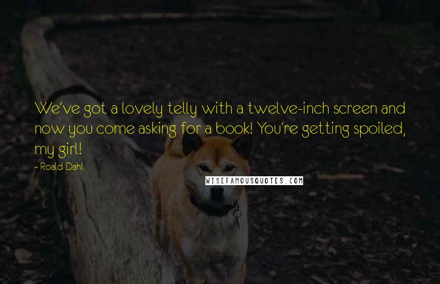 Roald Dahl Quotes: We've got a lovely telly with a twelve-inch screen and now you come asking for a book! You're getting spoiled, my girl!