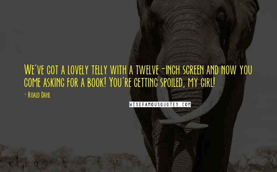 Roald Dahl Quotes: We've got a lovely telly with a twelve-inch screen and now you come asking for a book! You're getting spoiled, my girl!