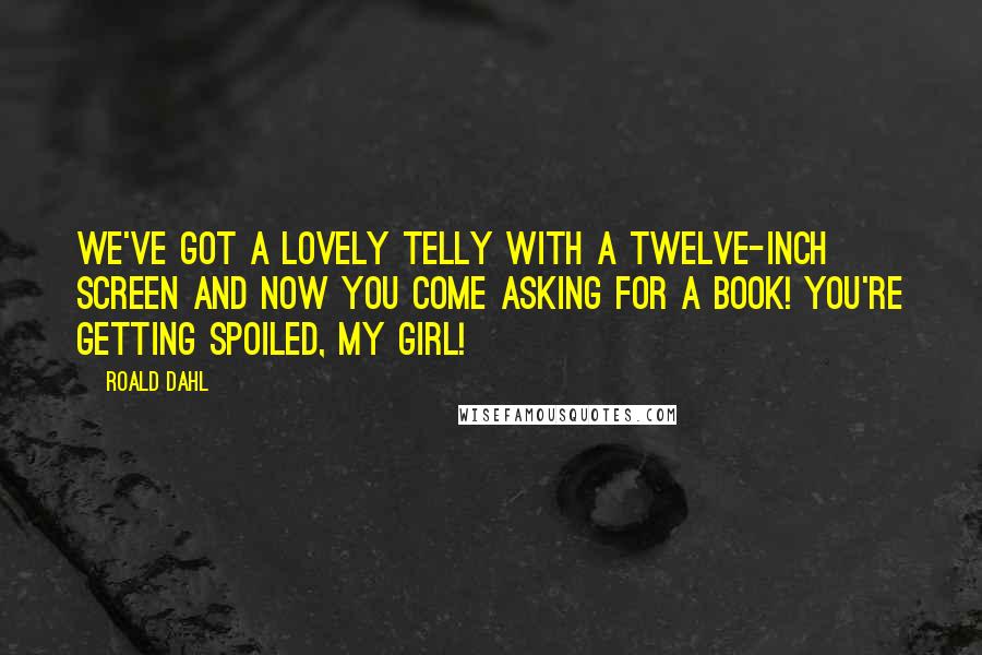 Roald Dahl Quotes: We've got a lovely telly with a twelve-inch screen and now you come asking for a book! You're getting spoiled, my girl!