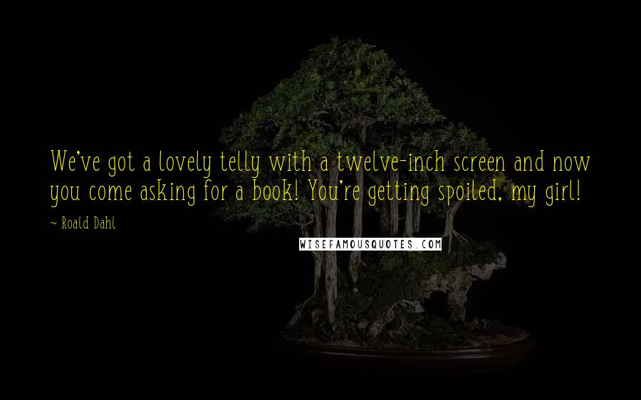 Roald Dahl Quotes: We've got a lovely telly with a twelve-inch screen and now you come asking for a book! You're getting spoiled, my girl!