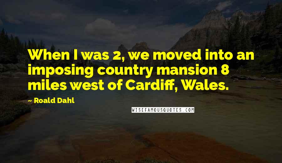 Roald Dahl Quotes: When I was 2, we moved into an imposing country mansion 8 miles west of Cardiff, Wales.