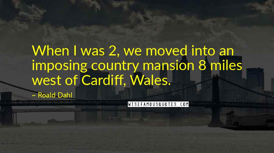 Roald Dahl Quotes: When I was 2, we moved into an imposing country mansion 8 miles west of Cardiff, Wales.