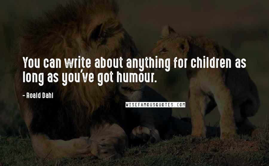 Roald Dahl Quotes: You can write about anything for children as long as you've got humour.