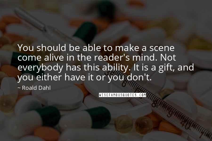 Roald Dahl Quotes: You should be able to make a scene come alive in the reader's mind. Not everybody has this ability. It is a gift, and you either have it or you don't.
