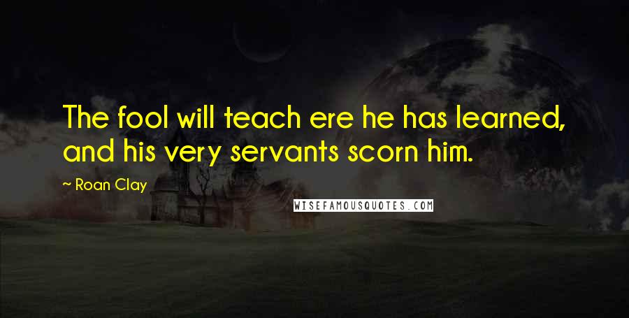 Roan Clay Quotes: The fool will teach ere he has learned, and his very servants scorn him.