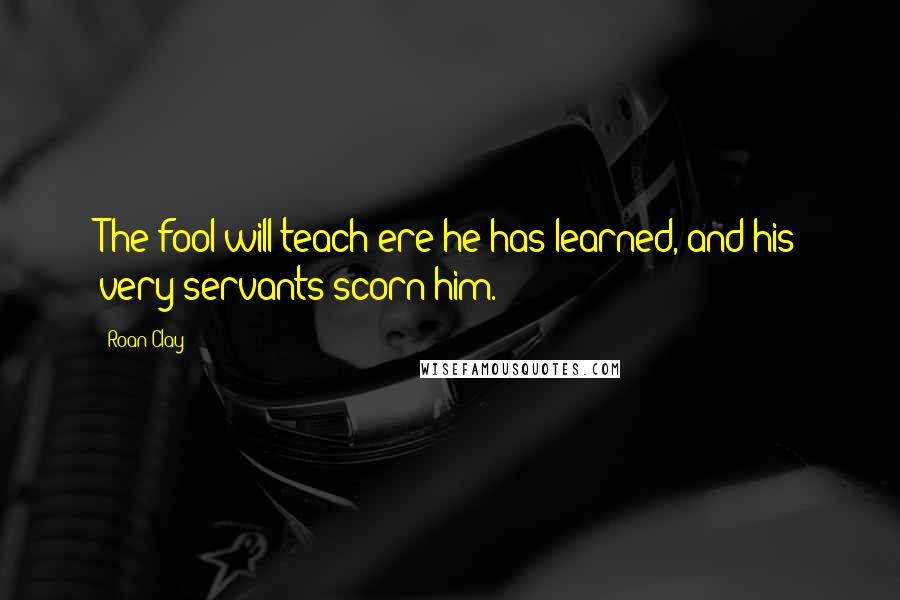 Roan Clay Quotes: The fool will teach ere he has learned, and his very servants scorn him.