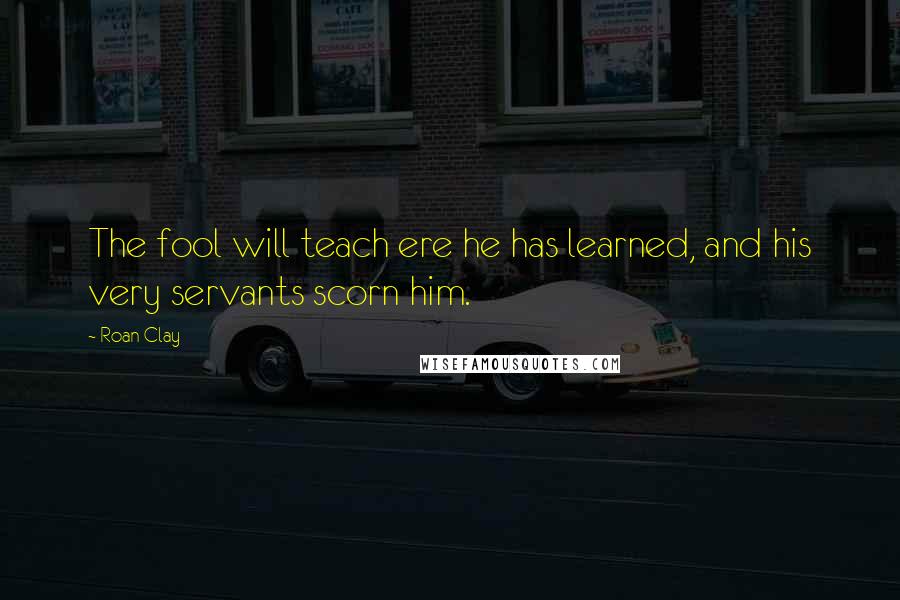 Roan Clay Quotes: The fool will teach ere he has learned, and his very servants scorn him.