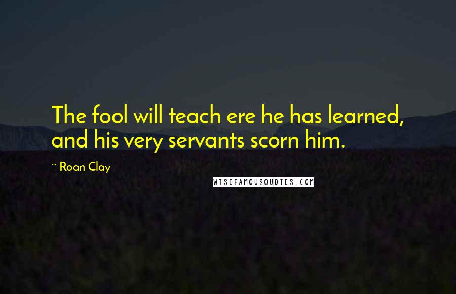 Roan Clay Quotes: The fool will teach ere he has learned, and his very servants scorn him.