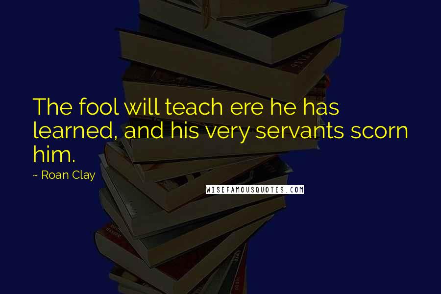 Roan Clay Quotes: The fool will teach ere he has learned, and his very servants scorn him.