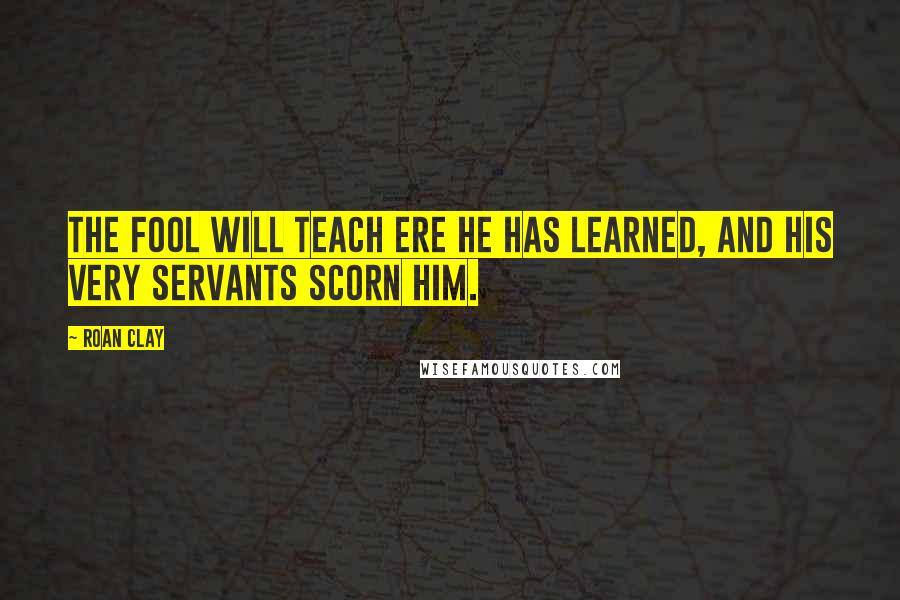 Roan Clay Quotes: The fool will teach ere he has learned, and his very servants scorn him.