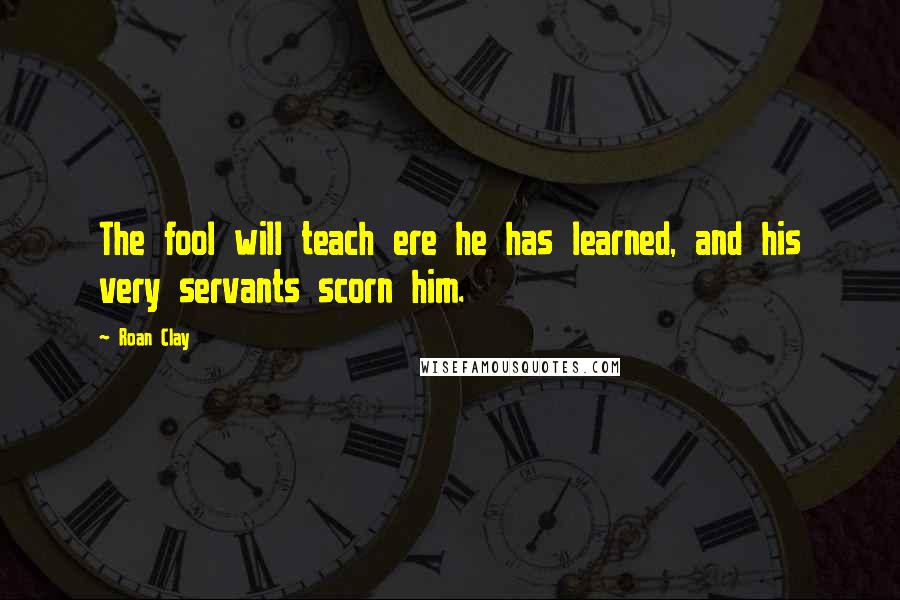 Roan Clay Quotes: The fool will teach ere he has learned, and his very servants scorn him.