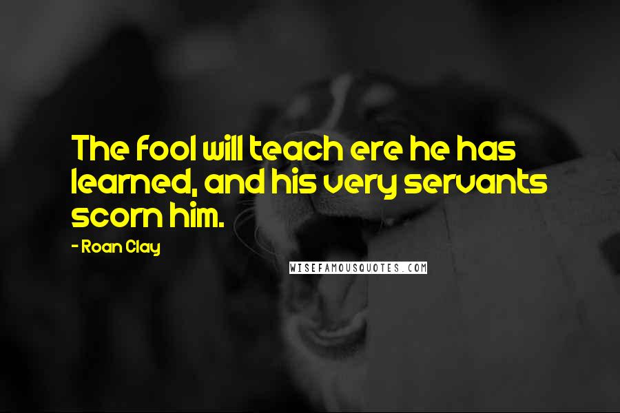 Roan Clay Quotes: The fool will teach ere he has learned, and his very servants scorn him.