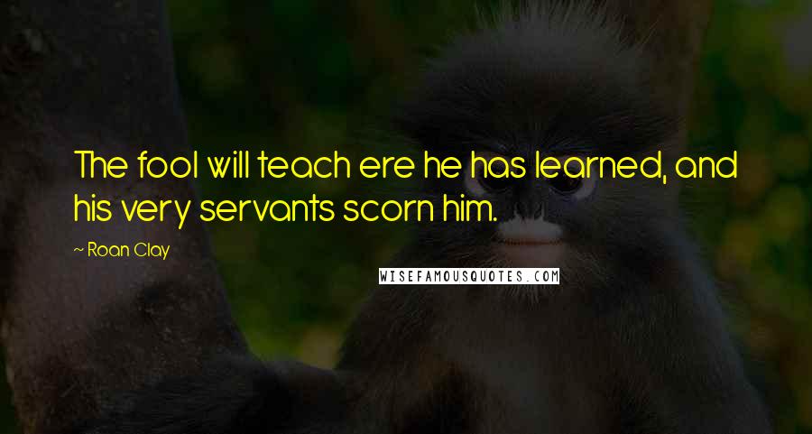 Roan Clay Quotes: The fool will teach ere he has learned, and his very servants scorn him.