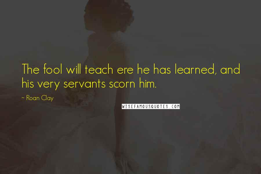 Roan Clay Quotes: The fool will teach ere he has learned, and his very servants scorn him.