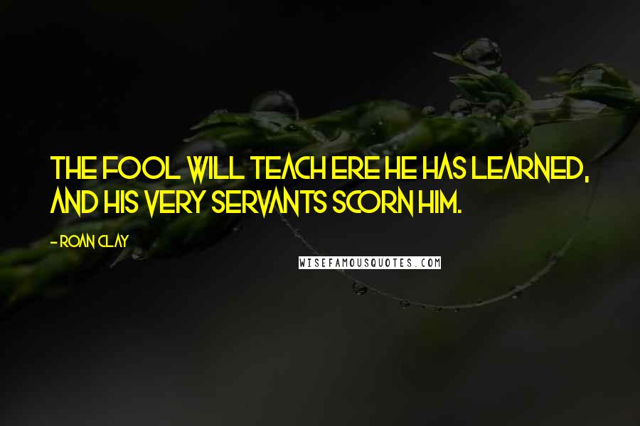 Roan Clay Quotes: The fool will teach ere he has learned, and his very servants scorn him.