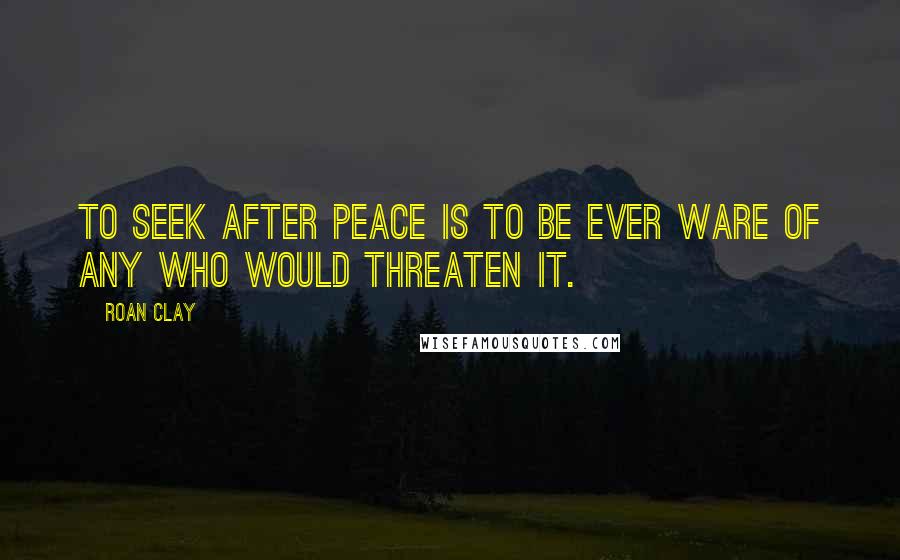 Roan Clay Quotes: To seek after peace is to be ever ware of any who would threaten it.