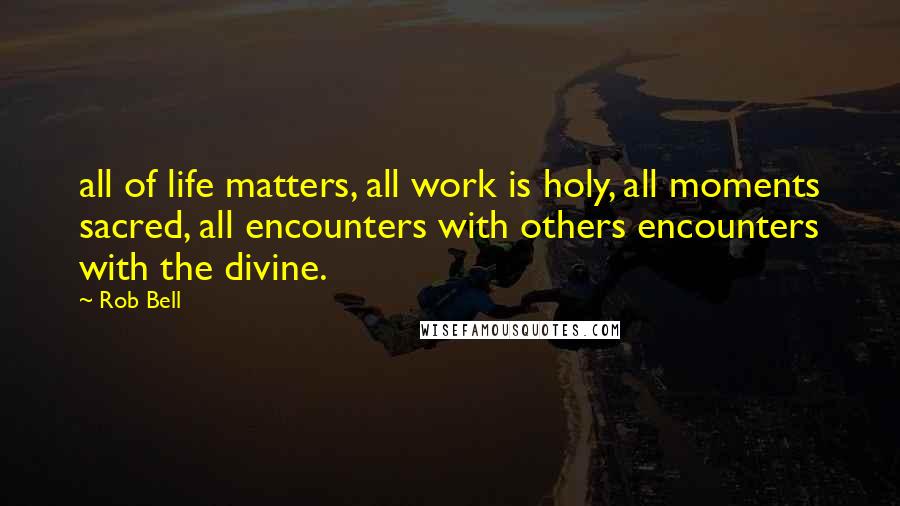Rob Bell Quotes: all of life matters, all work is holy, all moments sacred, all encounters with others encounters with the divine.