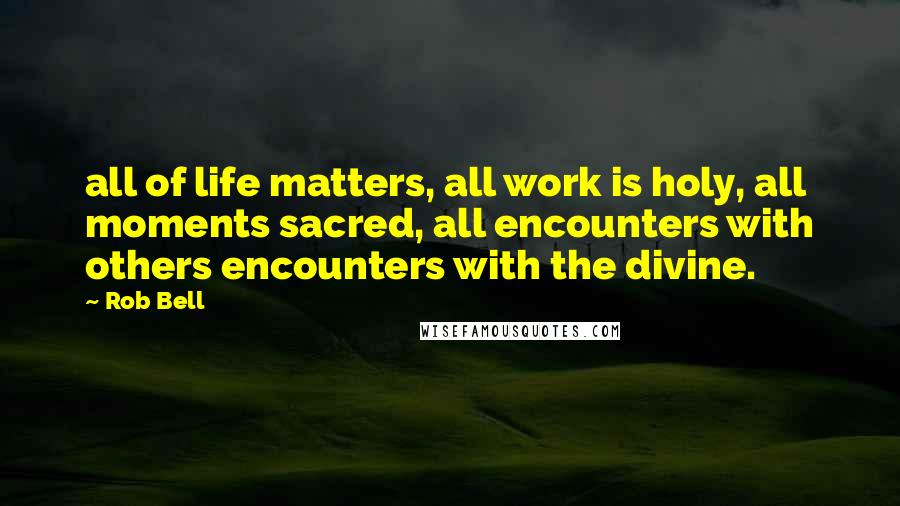 Rob Bell Quotes: all of life matters, all work is holy, all moments sacred, all encounters with others encounters with the divine.
