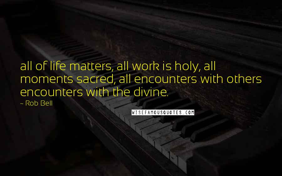 Rob Bell Quotes: all of life matters, all work is holy, all moments sacred, all encounters with others encounters with the divine.