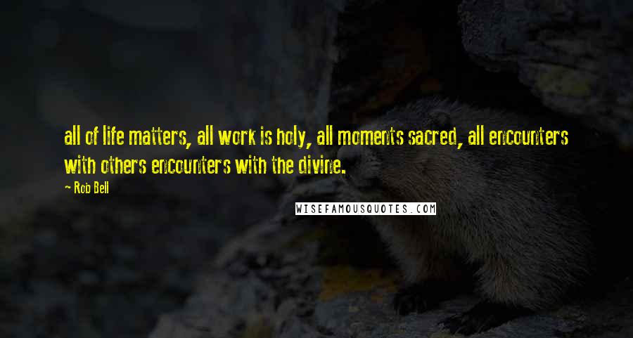 Rob Bell Quotes: all of life matters, all work is holy, all moments sacred, all encounters with others encounters with the divine.