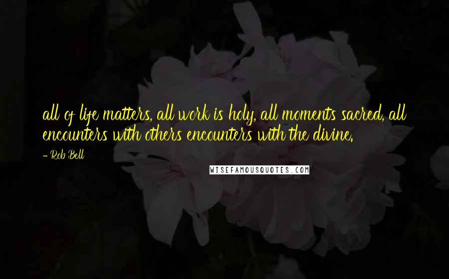 Rob Bell Quotes: all of life matters, all work is holy, all moments sacred, all encounters with others encounters with the divine.