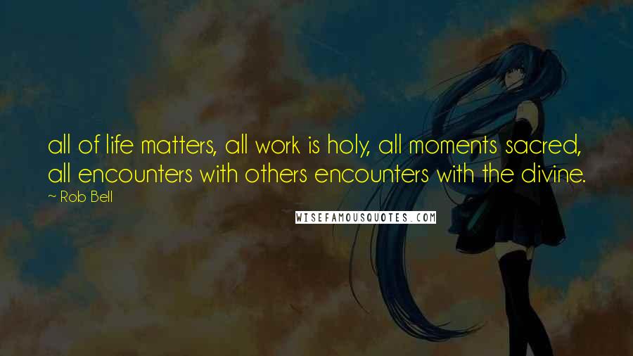 Rob Bell Quotes: all of life matters, all work is holy, all moments sacred, all encounters with others encounters with the divine.