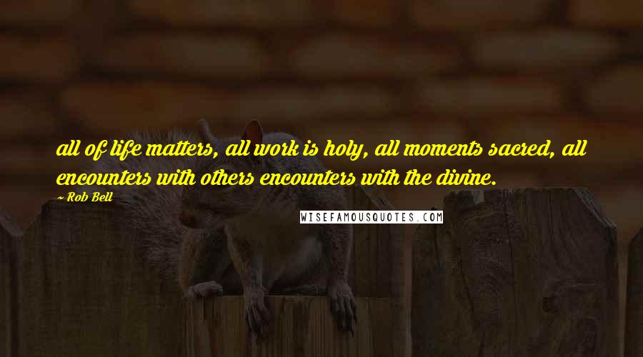Rob Bell Quotes: all of life matters, all work is holy, all moments sacred, all encounters with others encounters with the divine.