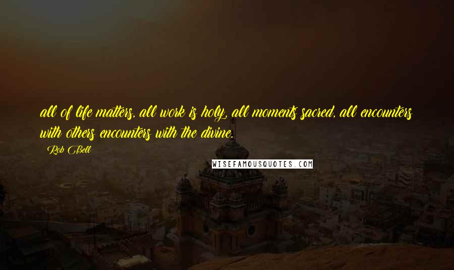 Rob Bell Quotes: all of life matters, all work is holy, all moments sacred, all encounters with others encounters with the divine.