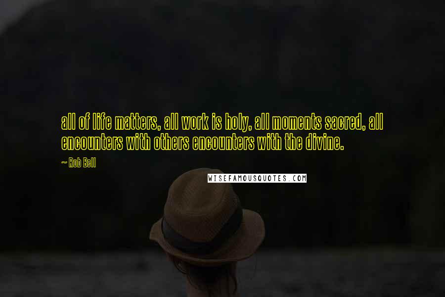 Rob Bell Quotes: all of life matters, all work is holy, all moments sacred, all encounters with others encounters with the divine.
