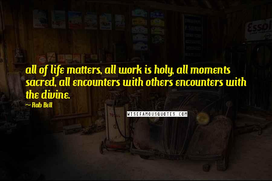 Rob Bell Quotes: all of life matters, all work is holy, all moments sacred, all encounters with others encounters with the divine.
