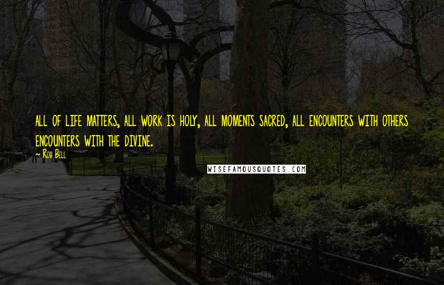 Rob Bell Quotes: all of life matters, all work is holy, all moments sacred, all encounters with others encounters with the divine.
