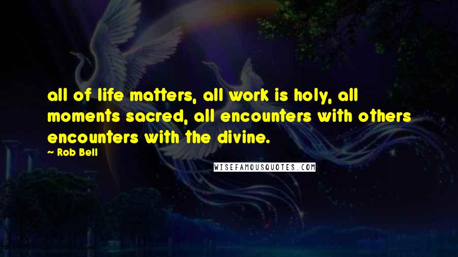 Rob Bell Quotes: all of life matters, all work is holy, all moments sacred, all encounters with others encounters with the divine.