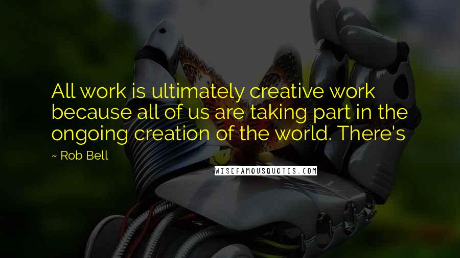 Rob Bell Quotes: All work is ultimately creative work because all of us are taking part in the ongoing creation of the world. There's