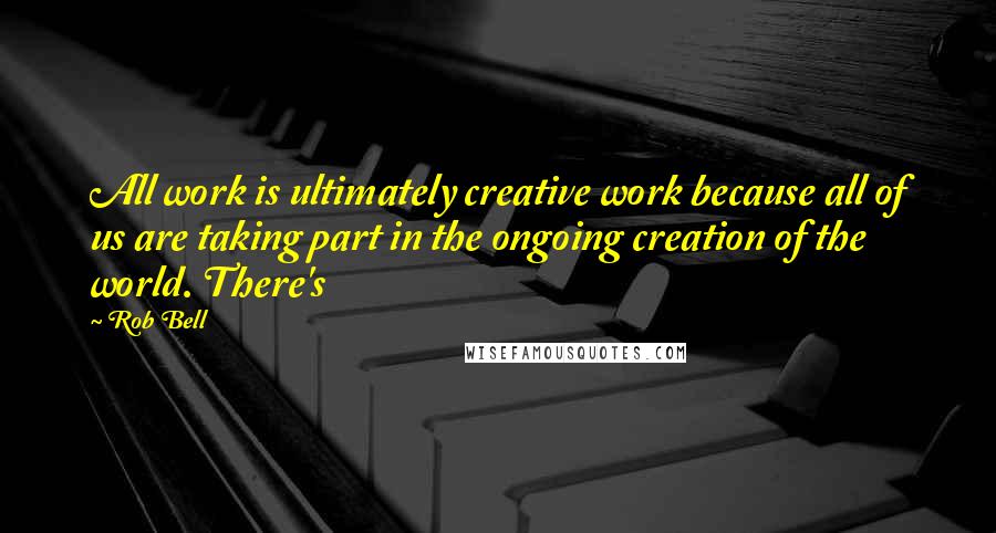 Rob Bell Quotes: All work is ultimately creative work because all of us are taking part in the ongoing creation of the world. There's